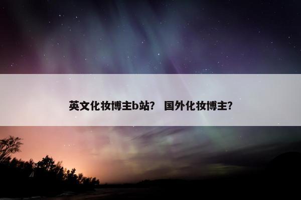 英文化妆博主b站？ 国外化妆博主？