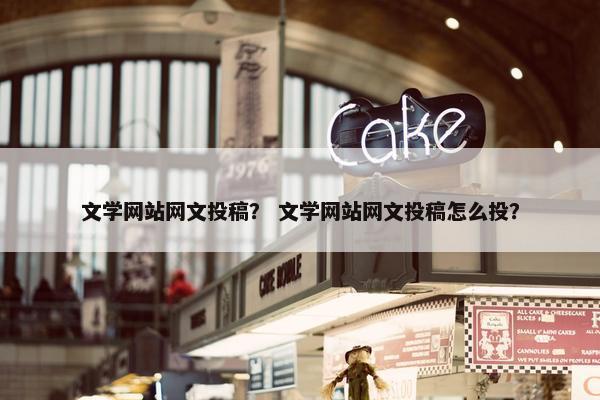 文学网站网文投稿？ 文学网站网文投稿怎么投？