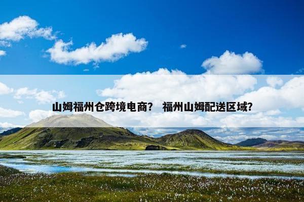 山姆福州仓跨境电商？ 福州山姆配送区域？