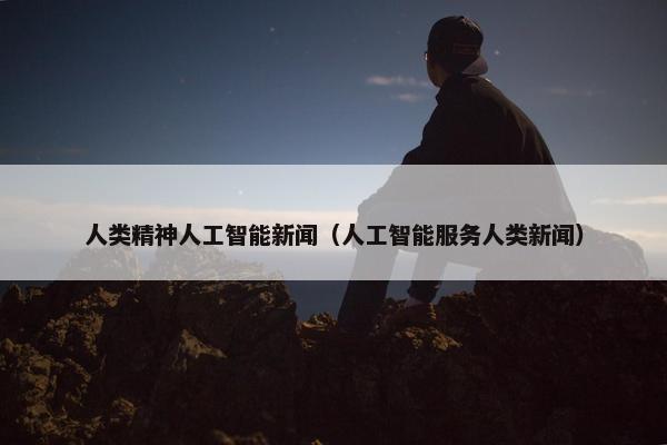 人类精神人工智能新闻（人工智能服务人类新闻）