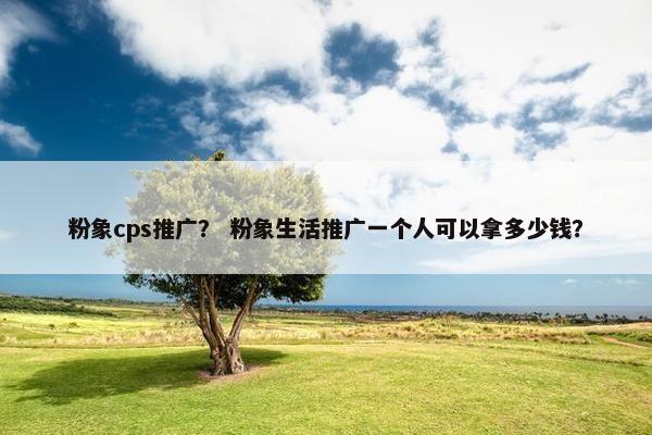 粉象cps推广？ 粉象生活推广一个人可以拿多少钱？