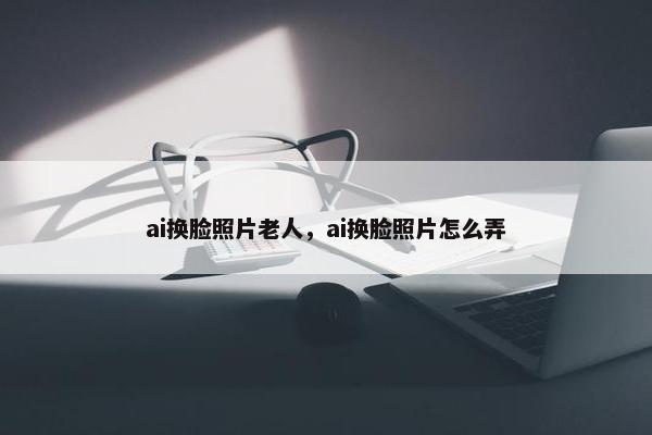 ai换脸照片老人，ai换脸照片怎么弄