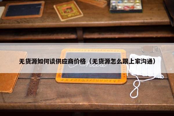 无货源如何谈供应商价格（无货源怎么跟上家沟通）