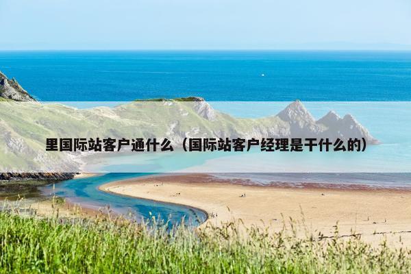 里国际站客户通什么（国际站客户经理是干什么的）