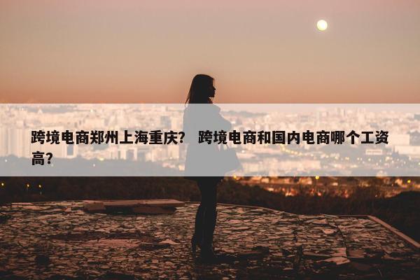 跨境电商郑州上海重庆？ 跨境电商和国内电商哪个工资高？