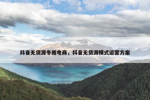 抖音无货源冬雨电商，抖音无货源模式运营方案