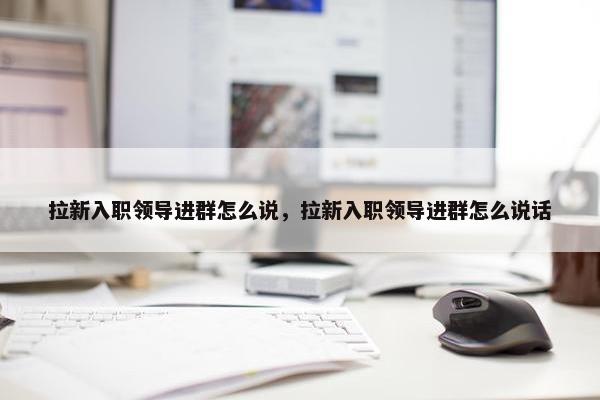 拉新入职领导进群怎么说，拉新入职领导进群怎么说话