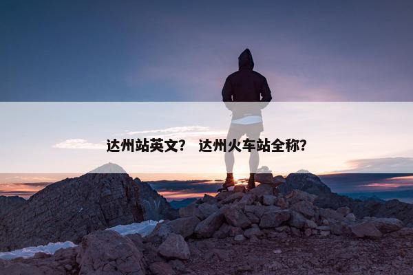 达州站英文？ 达州火车站全称？