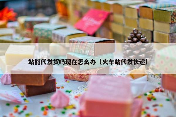 站能代发货吗现在怎么办（火车站代发快递）