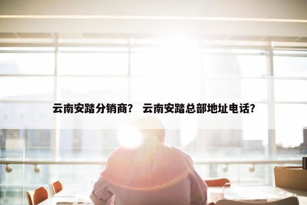 云南安踏分销商？ 云南安踏总部地址电话？