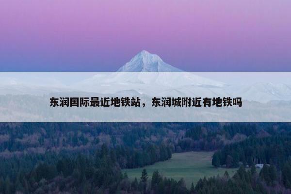 东润国际最近地铁站，东润城附近有地铁吗
