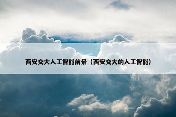 西安交大人工智能前景（西安交大的人工智能）