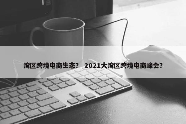 湾区跨境电商生态？ 2021大湾区跨境电商峰会？