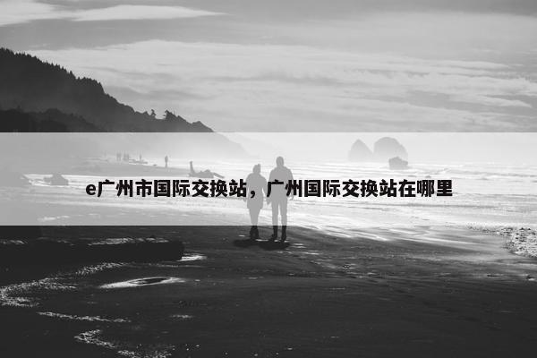 e广州市国际交换站，广州国际交换站在哪里