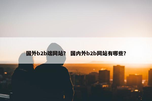 国外b2b端网站？ 国内外b2b网站有哪些？