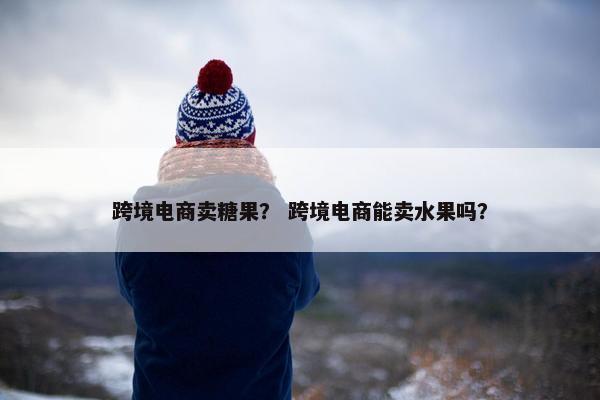 跨境电商卖糖果？ 跨境电商能卖水果吗？