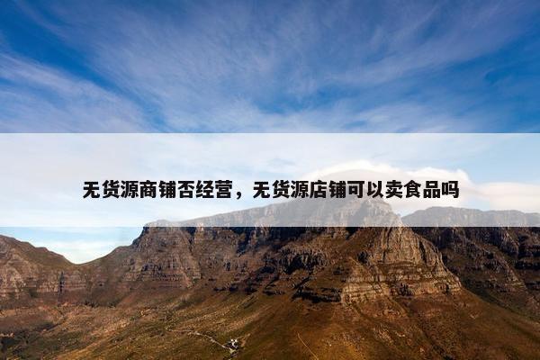 无货源商铺否经营，无货源店铺可以卖食品吗