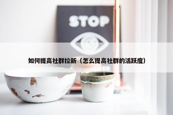 如何提高社群拉新（怎么提高社群的活跃度）