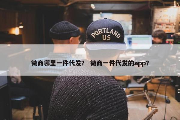微商哪里一件代发？ 微商一件代发的app？