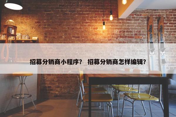 招募分销商小程序？ 招募分销商怎样编辑？