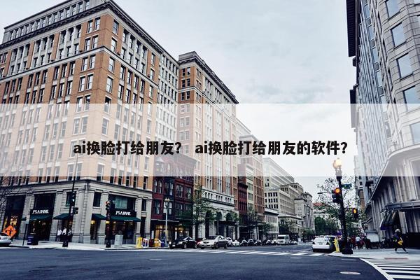 ai换脸打给朋友？ ai换脸打给朋友的软件？