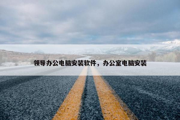 领导办公电脑安装软件，办公室电脑安装