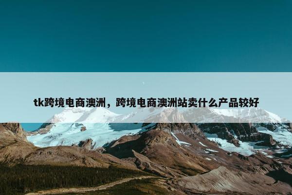 tk跨境电商澳洲，跨境电商澳洲站卖什么产品较好