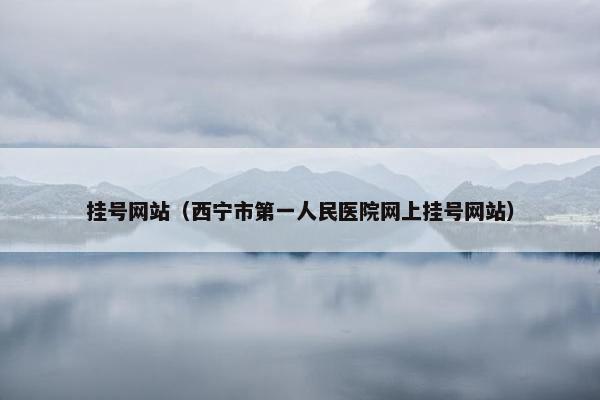 挂号网站（西宁市第一人民医院网上挂号网站）