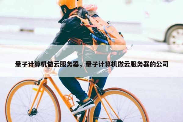 量子计算机做云服务器，量子计算机做云服务器的公司
