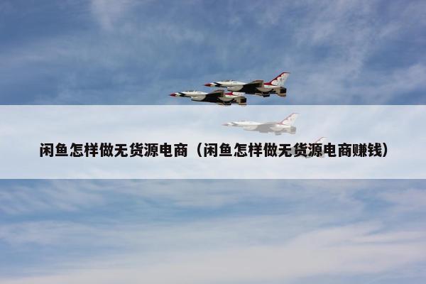 闲鱼怎样做无货源电商（闲鱼怎样做无货源电商赚钱）