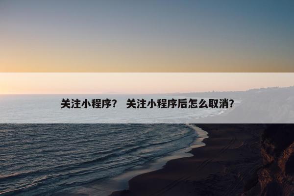 关注小程序？ 关注小程序后怎么取消？