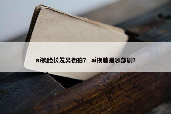 ai换脸长发男街拍？ ai换脸是哪部剧？