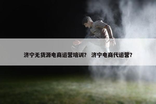 济宁无货源电商运营培训？ 济宁电商代运营？