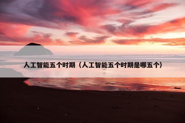 人工智能五个时期（人工智能五个时期是哪五个）