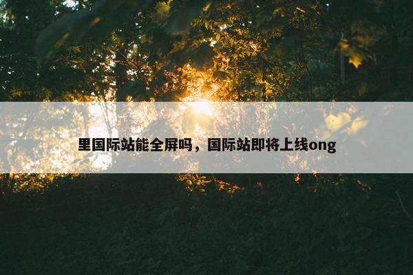 里国际站能全屏吗，国际站即将上线ong