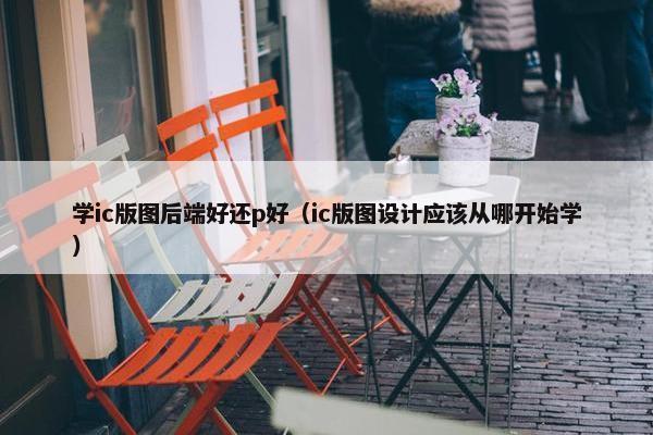 学ic版图后端好还p好（ic版图设计应该从哪开始学）