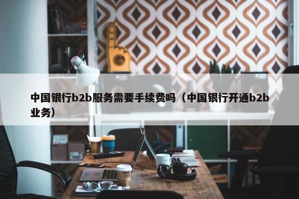中国银行b2b服务需要手续费吗（中国银行开通b2b业务）