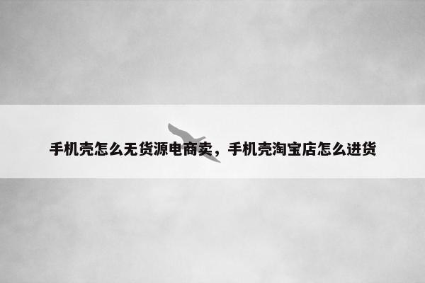 手机壳怎么无货源电商卖，手机壳淘宝店怎么进货