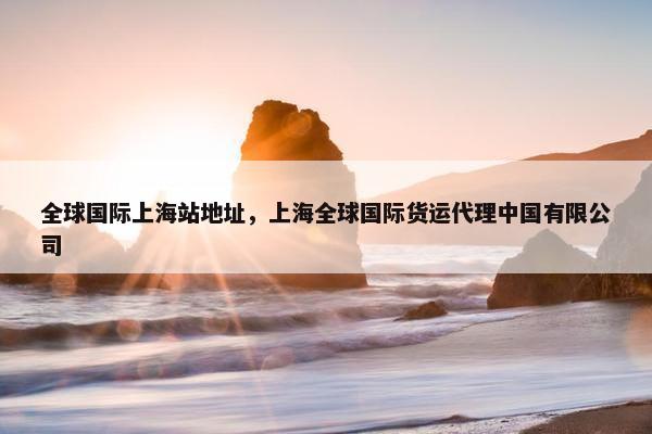 全球国际上海站地址，上海全球国际货运代理中国有限公司