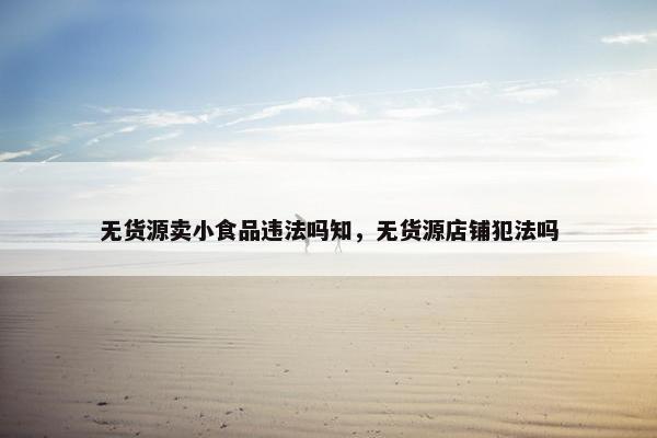 无货源卖小食品违法吗知，无货源店铺犯法吗