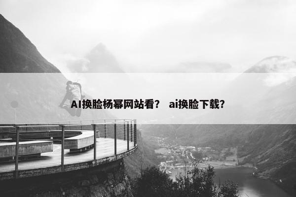 AI换脸杨幂网站看？ ai换脸下载？