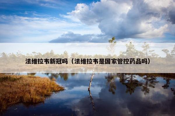 法维拉韦新冠吗（法维拉韦是国家管控药品吗）