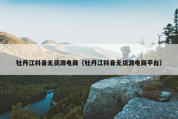 牡丹江抖音无货源电商（牡丹江抖音无货源电商平台）
