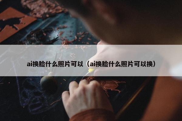 ai换脸什么照片可以（ai换脸什么照片可以换）