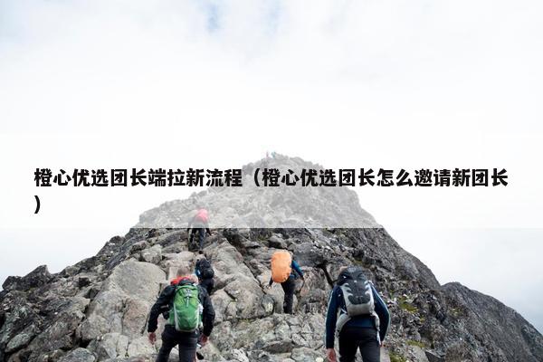 橙心优选团长端拉新流程（橙心优选团长怎么邀请新团长）