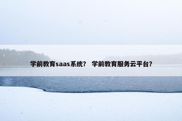 学前教育saas系统？ 学前教育服务云平台？