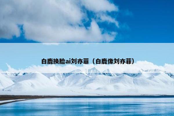 白鹿换脸ai刘亦菲（白鹿像刘亦菲）