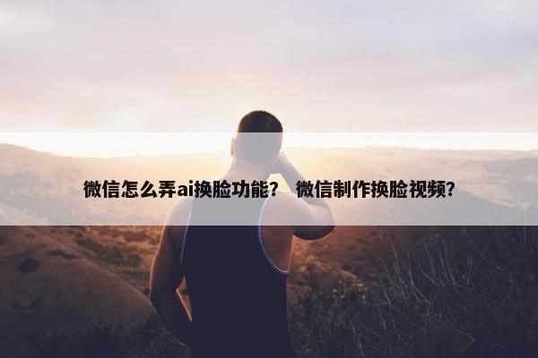微信怎么弄ai换脸功能？ 微信制作换脸视频？