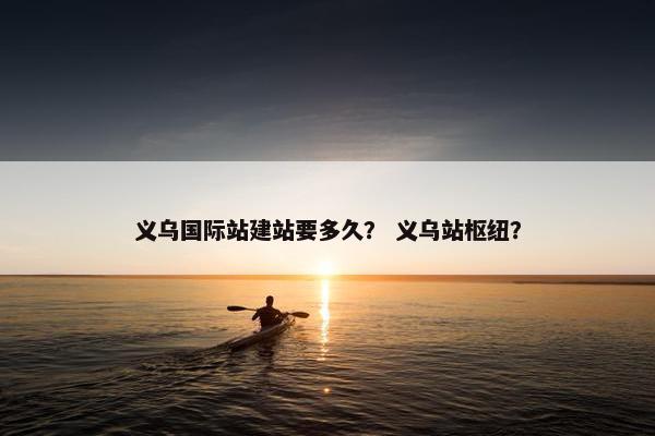 义乌国际站建站要多久？ 义乌站枢纽？