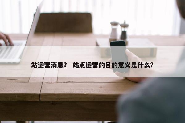 站运营消息？ 站点运营的目的意义是什么？